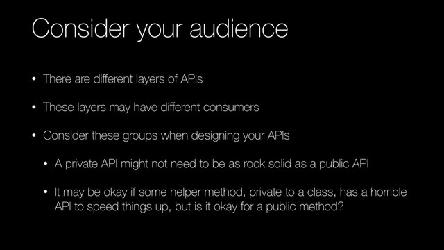 Consider your audience
• There are diﬀerent layers of APIs
• These layers may have diﬀerent consumers
• Consider these groups when designing your APIs
• A private API might not need to be as rock solid as a public API
• It may be okay if some helper method, private to a class, has a horrible
API to speed things up, but is it okay for a public method?
