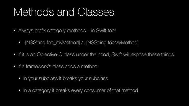 Methods and Classes
• Always preﬁx category methods – in Swift too!
• -[NSString foo_myMethod] / -[NSString fooMyMethod]
• If it is an Objective-C class under the hood, Swift will expose these things
• If a framework’s class adds a method:
• In your subclass it breaks your subclass
• In a category it breaks every consumer of that method
