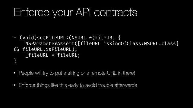 Enforce your API contracts
- (void)setFileURL:(NSURL *)fileURL { 
NSParameterAssert([fileURL isKindOfClass:NSURL.class]
!&& fileURL.isFileURL); 
_fileURL = fileURL; 
}
• People will try to put a string or a remote URL in there!
• Enforce things like this early to avoid trouble afterwards
