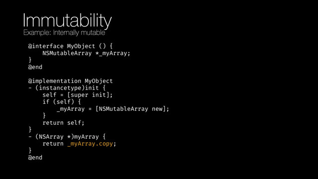 Immutability
@interface MyObject () { 
NSMutableArray *_myArray; 
} 
@end 
 
@implementation MyObject 
- (instancetype)init { 
self = [super init]; 
if (self) { 
_myArray = [NSMutableArray new]; 
} 
return self; 
} 
- (NSArray *)myArray { 
return _myArray.copy; 
} 
@end
Example: Internally mutable
