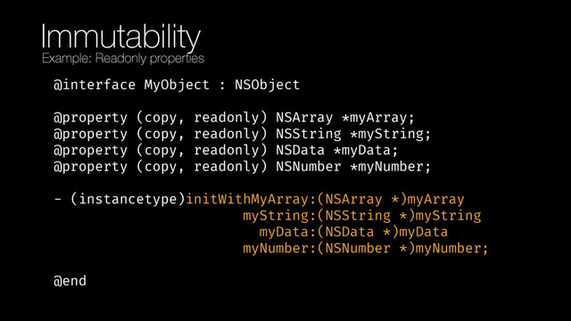 Immutability
@interface MyObject : NSObject 
 
@property (copy, readonly) NSArray *myArray; 
@property (copy, readonly) NSString *myString; 
@property (copy, readonly) NSData *myData; 
@property (copy, readonly) NSNumber *myNumber; 
 
- (instancetype)initWithMyArray:(NSArray *)myArray 
myString:(NSString *)myString 
myData:(NSData *)myData 
myNumber:(NSNumber *)myNumber; 
 
@end
Example: Readonly properties
