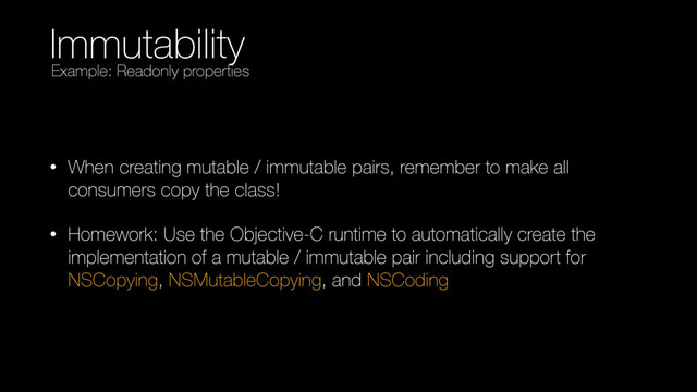 Immutability
• When creating mutable / immutable pairs, remember to make all
consumers copy the class!
• Homework: Use the Objective-C runtime to automatically create the
implementation of a mutable / immutable pair including support for
NSCopying, NSMutableCopying, and NSCoding
Example: Readonly properties
