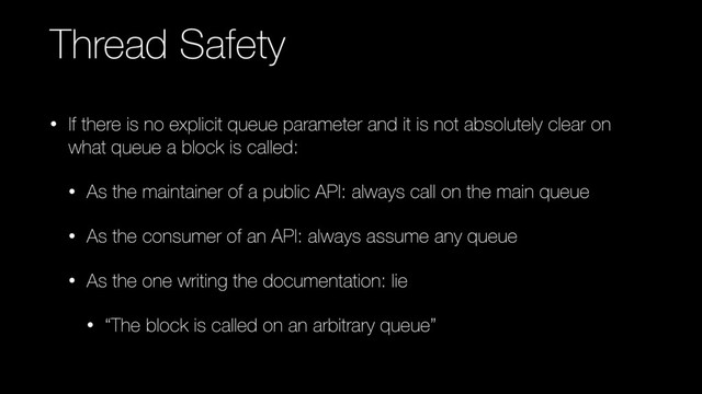 Thread Safety
• If there is no explicit queue parameter and it is not absolutely clear on
what queue a block is called:
• As the maintainer of a public API: always call on the main queue
• As the consumer of an API: always assume any queue
• As the one writing the documentation: lie
• “The block is called on an arbitrary queue”
