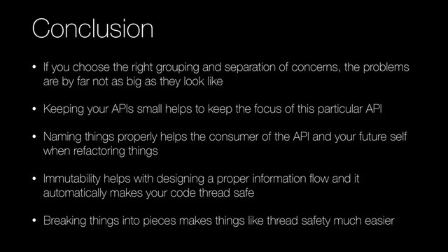 Conclusion
• If you choose the right grouping and separation of concerns, the problems
are by far not as big as they look like
• Keeping your APIs small helps to keep the focus of this particular API
• Naming things properly helps the consumer of the API and your future self
when refactoring things
• Immutability helps with designing a proper information ﬂow and it
automatically makes your code thread safe
• Breaking things into pieces makes things like thread safety much easier
