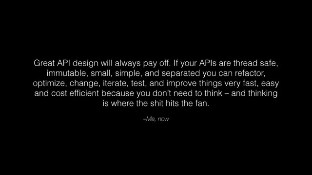 –Me, now
Great API design will always pay off. If your APIs are thread safe,
immutable, small, simple, and separated you can refactor,
optimize, change, iterate, test, and improve things very fast, easy
and cost efﬁcient because you don’t need to think – and thinking
is where the shit hits the fan.
