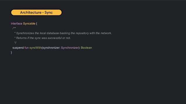 interface Syncable {
/**
* Synchronizes the local database backing the repository with the network.
* Returns if the sync was successful or not.
*/
suspend fun syncWith(synchronizer: Synchronizer): Boolean
}
Architecture - Sync
