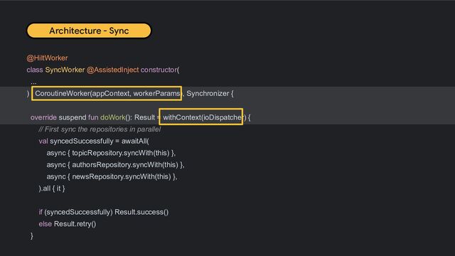 @HiltWorker
class SyncWorker @AssistedInject constructor(
...
) : CoroutineWorker(appContext, workerParams), Synchronizer {
override suspend fun doWork(): Result = withContext(ioDispatcher) {
// First sync the repositories in parallel
val syncedSuccessfully = awaitAll(
async { topicRepository.syncWith(this) },
async { authorsRepository.syncWith(this) },
async { newsRepository.syncWith(this) },
).all { it }
if (syncedSuccessfully) Result.success()
else Result.retry()
}
Architecture - Sync
