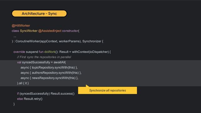 @HiltWorker
class SyncWorker @AssistedInject constructor(
...
) : CoroutineWorker(appContext, workerParams), Synchronizer {
override suspend fun doWork(): Result = withContext(ioDispatcher) {
// First sync the repositories in parallel
val syncedSuccessfully = awaitAll(
async { topicRepository.syncWith(this) },
async { authorsRepository.syncWith(this) },
async { newsRepository.syncWith(this) },
).all { it }
if (syncedSuccessfully) Result.success()
else Result.retry()
}
Architecture - Sync
Synchronize all repositories
