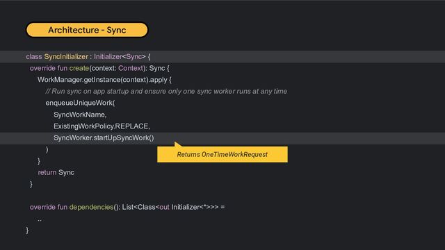 class SyncInitializer : Initializer {
override fun create(context: Context): Sync {
WorkManager.getInstance(context).apply {
// Run sync on app startup and ensure only one sync worker runs at any time
enqueueUniqueWork(
SyncWorkName,
ExistingWorkPolicy.REPLACE,
SyncWorker.startUpSyncWork()
)
}
return Sync
}
override fun dependencies(): List>> =
..
}
Architecture - Sync
Returns OneTimeWorkRequest
