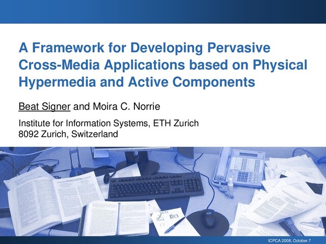 ICPCA 2008, October 7
A Framework for Developing Pervasive
Cross-Media Applications based on Physical
Hypermedia and Active Components
Beat Signer and Moira C. Norrie
Institute for Information Systems, ETH Zurich
8092 Zurich, Switzerland
