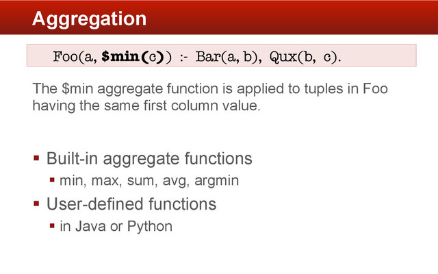 Aggregation
Foo(a, $min(c)) :- Bar(a, b), Qux(b, c).
The $min aggregate function is applied to tuples in Foo
having the same first column value.
§  Built-in aggregate functions
§ min, max, sum, avg, argmin
§  User-defined functions
§ in Java or Python
