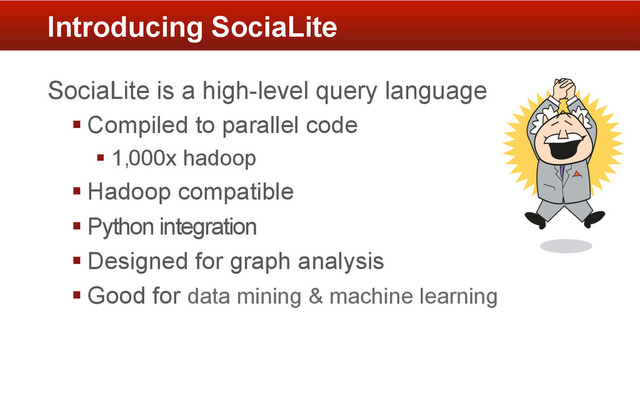 SociaLite is a high-level query language
§ Compiled to parallel code
§ 1,000x hadoop
§ Hadoop compatible
§ Python integration
§ Designed for graph analysis
§ Good for data mining & machine learning
Introducing SociaLite
