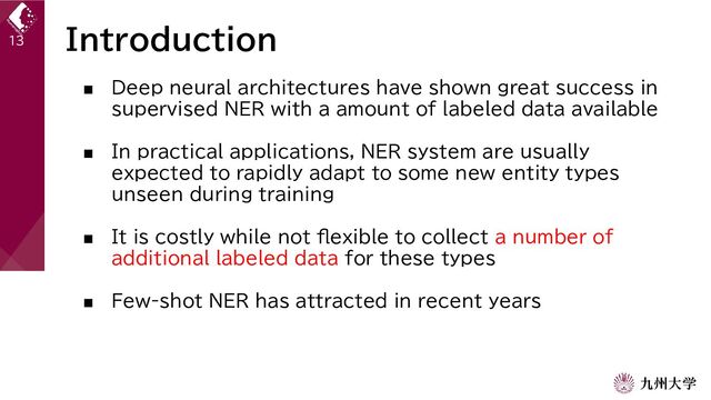 Introduction
■ Deep neural architectures have shown great success in
supervised NER with a amount of labeled data available
■ In practical applications, NER system are usually
expected to rapidly adapt to some new entity types
unseen during training
■ It is costly while not flexible to collect a number of
additional labeled data for these types
■ Few-shot NER has attracted in recent years
13
