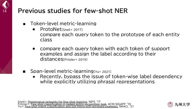 Previous studies for few-shot NER
■ Token-level metric-learning
● ProtoNet[Snell+ 2017]
compare each query token to the prototype of each entity
class
● compare each query token with each token of support
examples and assign the label according to their
distances[Fritzler+ 2019]
■ Span-level metric-learning[Yu+ 2021]
● Recently, bypass the issue of token-wise label dependency
while explicitly utilizing phrasal representations
14
Snell+: Prototypical networks for few-shot learning, NIPS ‘17
Fritzler+: Few-shot classification in named entity recognition task, ACM/SIGAPP ‘19
Yu+: Few-shot intent classification and slot filling with retrieved examples, NAACL ‘21
