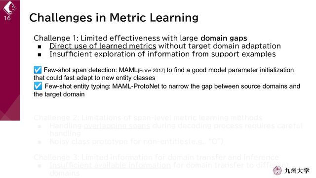 Challenges in Metric Learning
Challenge 1: Limited effectiveness with large domain gaps
■ Direct use of learned metrics without target domain adaptation
■ Insufficient exploration of information from support examples
☑ Few-shot span detection: MAML[Finn+ 2017] to find a good model parameter initialization
that could fast adapt to new entity classes
☑ Few-shot entity typing: MAML-ProtoNet to narrow the gap between source domains and
the target domain
Challenge 2: Limitations of span-level metric learning methods
■ Handling overlapping spans during decoding process requires careful
handling
■ Noisy class prototype for non-entities(e.g., “O”)
Challenge 3: Limited information for domain transfer and inference
■ Insufficient available information for domain transfer to different
domains
16
