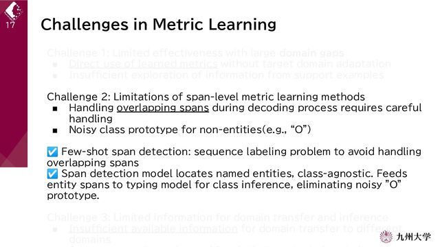 Challenges in Metric Learning
Challenge 1: Limited effectiveness with large domain gaps
■ Direct use of learned metrics without target domain adaptation
■ Insufficient exploration of information from support examples
Challenge 2: Limitations of span-level metric learning methods
■ Handling overlapping spans during decoding process requires careful
handling
■ Noisy class prototype for non-entities(e.g., “O”)
☑ Few-shot span detection: sequence labeling problem to avoid handling
overlapping spans
☑ Span detection model locates named entities, class-agnostic. Feeds
entity spans to typing model for class inference, eliminating noisy "O"
prototype.
Challenge 3: Limited information for domain transfer and inference
■ Insufficient available information for domain transfer to different
domains
17
