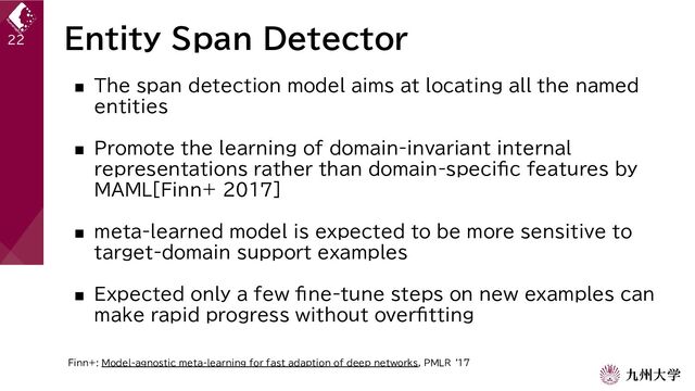 Entity Span Detector
■ The span detection model aims at locating all the named
entities
■ Promote the learning of domain-invariant internal
representations rather than domain-specific features by
MAML[Finn+ 2017]
■ meta-learned model is expected to be more sensitive to
target-domain support examples
■ Expected only a few fine-tune steps on new examples can
make rapid progress without overfitting
22
Finn+: Model-agnostic meta-learning for fast adaption of deep networks, PMLR ‘17
