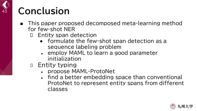 Conclusion
43
■ This paper proposed decomposed meta-learning method
for few-shot NER
 Entity span detection
● formulate the few-shot span detection as a
sequence labeling problem
●
employ MAML to learn a good parameter
initialization
 Entity typing
●
propose MAML-ProtoNet
●
find a better embedding space than conventional
ProtoNet to represent entity spans from different
classes
