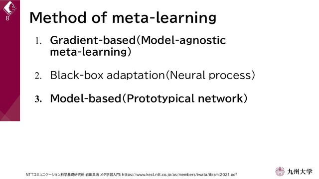 Method of meta-learning
8
1. Gradient-based(Model-agnostic
meta-learning)
2. Black-box adaptation(Neural process)
3. Model-based(Prototypical network)
NTTコミュニケーション科学基礎研究所 岩田具治 メタ学習入門: https://www.kecl.ntt.co.jp/as/members/iwata/ibisml2021.pdf
