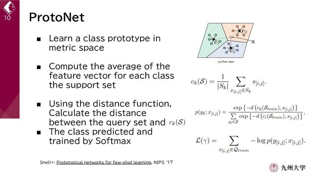 ProtoNet
■ Learn a class prototype in
metric space
■ Compute the average of the
feature vector for each class
the support set
■ Using the distance function,
Calculate the distance
between the query set and
■ The class predicted and
trained by Softmax
10
Snell+: Prototypical networks for few-shot learning, NIPS ‘17
