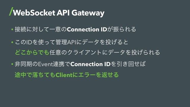 • ઀ଓʹରͯ͠ҰҙͷConnection ID͕ৼΒΕΔ
• ͜ͷIDΛ࢖ͬͯ؅ཧAPIʹσʔλΛ౤͛Δͱ 
Ͳ͔͜ΒͰ΋೚ҙͷΫϥΠΞϯτʹσʔλΛ౤͛ΒΕΔ
• ඇಉظͷEvent࿈ܞͰConnection IDΛҾ͖ճͤ͹ 
్தͰམͪͯ΋ClientʹΤϥʔΛฦͤΔ
WebSocket API Gateway
