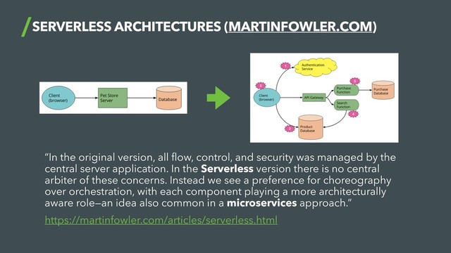 SERVERLESS ARCHITECTURES (MARTINFOWLER.COM)
“In the original version, all ﬂow, control, and security was managed by the
central server application. In the Serverless version there is no central
arbiter of these concerns. Instead we see a preference for choreography
over orchestration, with each component playing a more architecturally
aware role—an idea also common in a microservices approach.”
https://martinfowler.com/articles/serverless.html
