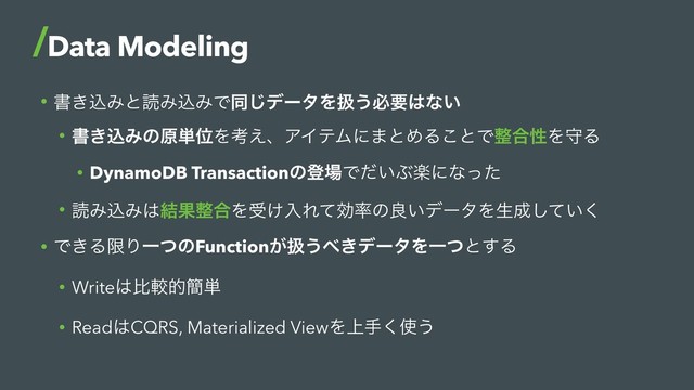 • ॻ͖ࠐΈͱಡΈࠐΈͰಉ͡σʔλΛѻ͏ඞཁ͸ͳ͍
• ॻ͖ࠐΈͷݪ୯ҐΛߟ͑ɺΞΠςϜʹ·ͱΊΔ͜ͱͰ੔߹ੑΛकΔ
• DynamoDB Transactionͷొ৔Ͱ͍ͩͿָʹͳͬͨ
• ಡΈࠐΈ͸݁Ռ੔߹Λड͚ೖΕͯޮ཰ͷྑ͍σʔλΛੜ੒͍ͯ͘͠
• Ͱ͖ΔݶΓҰͭͷFunction͕ѻ͏΂͖σʔλΛҰͭͱ͢Δ
• Write͸ൺֱత؆୯
• Read͸CQRS, Materialized ViewΛ্ख͘࢖͏
Data Modeling

