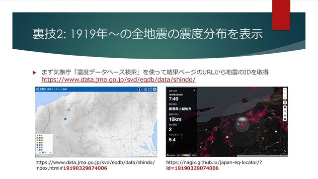 裏技2: 1919年〜の全地震の震度分布を表⽰
u まず気象庁「震度データベース検索」を使って結果ページのURLから地震のIDを取得
https://www.data.jma.go.jp/svd/eqdb/data/shindo/
https://www.data.jma.go.jp/svd/eqdb/data/shindo/
index.html#19190329074006
https://nagix.github.io/japan-eq-locator/?
id=19190329074006
