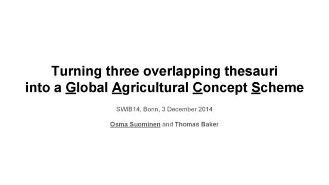 Turning three overlapping thesauri
into a Global Agricultural Concept Scheme
SWIB14, Bonn, 3 December 2014
Osma Suominen and Thomas Baker

