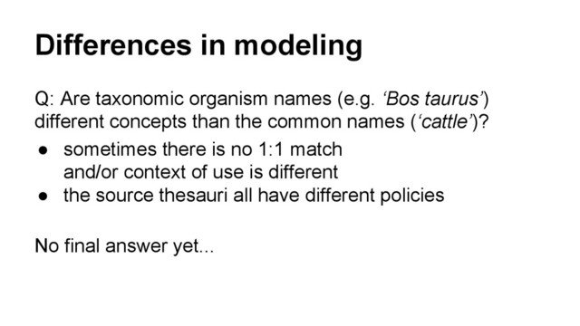 Differences in modeling
Q: Are taxonomic organism names (e.g. ‘Bos taurus’)
different concepts than the common names (‘cattle’)?
● sometimes there is no 1:1 match
and/or context of use is different
● the source thesauri all have different policies
No final answer yet...

