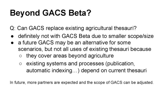 Beyond GACS Beta?
Q: Can GACS replace existing agricultural thesauri?
● definitely not with GACS Beta due to smaller scope/size
● a future GACS may be an alternative for some
scenarios, but not all uses of existing thesauri because
○ they cover areas beyond agriculture
○ existing systems and processes (publication,
automatic indexing…) depend on current thesauri
In future, more partners are expected and the scope of GACS can be adjusted.
