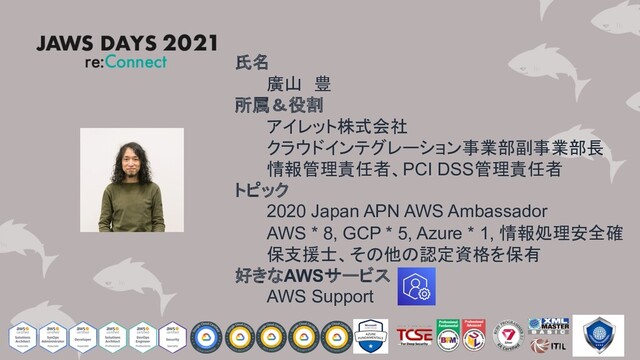 氏名
廣山 豊
所属＆役割
アイレット株式会社
クラウドインテグレーション事業部副事業部長
情報管理責任者、PCI DSS管理責任者
トピック
2020 Japan APN AWS Ambassador
AWS * 8, GCP * 5, Azure * 1, 情報処理安全確
保支援士、その他の認定資格を保有
好きなAWSサービス
AWS Support
