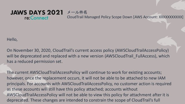 メール件名
CloudTrail Managed Policy Scope Down [AWS Account: XXXXXXXXXXX]
Hello,
On November 30, 2020, CloudTrail’s current access policy (AWSCloudTrailAccessPolicy)
will be deprecated and replaced with a new version (AWSCloudTrail_FullAccess), which
has a reduced permission set.
The current AWSCloudTrailAccessPolicy will continue to work for existing accounts;
however, once the replacement occurs, it will not be able to be attached to new IAM
principals. For accounts with AWSCloudTrailAccessPolicy, no customer action is required
as these accounts will still have this policy attached; accounts without
AWSCloudTrailAccessPolicy will not be able to view this policy for attachment after it is
deprecated. These changes are intended to constrain the scope of CloudTrail’s full
