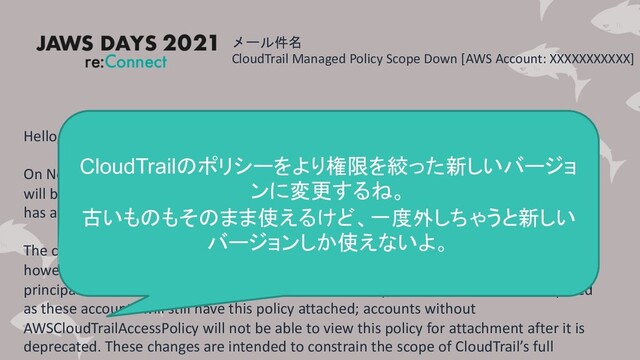 メール件名
CloudTrail Managed Policy Scope Down [AWS Account: XXXXXXXXXXX]
Hello,
On November 30, 2020, CloudTrail’s current access policy (AWSCloudTrailAccessPolicy)
will be deprecated and replaced with a new version (AWSCloudTrail_FullAccess), which
has a reduced permission set.
The current AWSCloudTrailAccessPolicy will continue to work for existing accounts;
however, once the replacement occurs, it will not be able to be attached to new IAM
principals. For accounts with AWSCloudTrailAccessPolicy, no customer action is required
as these accounts will still have this policy attached; accounts without
AWSCloudTrailAccessPolicy will not be able to view this policy for attachment after it is
deprecated. These changes are intended to constrain the scope of CloudTrail’s full
CloudTrailのポリシーをより権限を絞った新しいバージョ
ンに変更するね。
古いものもそのまま使えるけど、一度外しちゃうと新しい
バージョンしか使えないよ。
