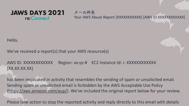 メール件名
Your AWS Abuse Report [XXXXXXXXXXX] [AWS ID XXXXXXXXXXXX]
Hello,
We've received a report(s) that your AWS resource(s)
AWS ID: XXXXXXXXXXXX Region: xx-yy-# EC2 Instance Id: i- XXXXXXXXXXXX
[XX.XX.XX.XX]
has been implicated in activity that resembles the sending of spam or unsolicited email.
Sending spam or unsolicited email is forbidden by the AWS Acceptable Use Policy
(https://aws.amazon.com/aup/). We've included the original report below for your review.
Please take action to stop the reported activity and reply directly to this email with details
