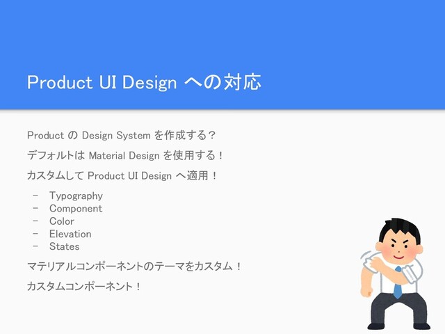 Product UI Design への対応 
Product の Design System を作成する？ 
デフォルトは Material Design を使用する！ 
カスタムして Product UI Design へ適用！ 
- Typography 
- Component 
- Color 
- Elevation 
- States 
マテリアルコンポーネントのテーマをカスタム！ 
カスタムコンポーネント！ 
