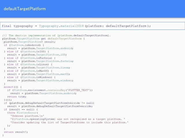 defaultTargetPlatform 
/// The dart:io implementation of [platform.defaultTargetPlatform].
platform.TargetPlatform get defaultTargetPlatform {
platform.TargetPlatform? result;
if (Platform.isAndroid) {
result = platform.TargetPlatform.android;
} else if (Platform.isIOS) {
result = platform.TargetPlatform.iOS;
} else if (Platform.isFuchsia) {
result = platform.TargetPlatform.fuchsia;
} else if (Platform.isLinux) {
result = platform.TargetPlatform.linux;
} else if (Platform.isMacOS) {
result = platform.TargetPlatform.macOS;
} else if (Platform.isWindows) {
result = platform.TargetPlatform.windows;
}
assert(() {
if (Platform.environment.containsKey('FLUTTER_TEST'))
result = platform.TargetPlatform.android;
return true;
}());
if (platform.debugDefaultTargetPlatformOverride != null)
result = platform.debugDefaultTargetPlatformOverride;
if (result == null) {
throw FlutterError(
'Unknown platform.\n'
'${Platform.operatingSystem} was not recognized as a target platform. '
'Consider updating the list of TargetPlatforms to include this platform.'
);
}
return result!;
}
final typography = Typography.material2018(platform: defaultTargetPlatform );
