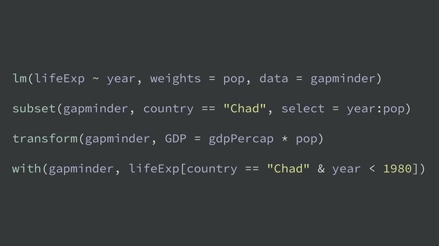 lm(lifeExp ~ year, weights = pop, data = gapminder)
subset(gapminder, country == "Chad", select = year:pop)
transform(gapminder, GDP = gdpPercap * pop)
with(gapminder, lifeExp[country == "Chad" & year < 1980])

