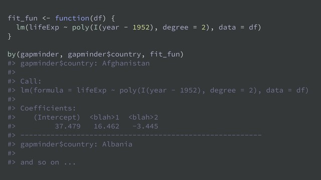 fit_fun <- function(df) {
lm(lifeExp ~ poly(I(year - 1952), degree = 2), data = df)
}
by(gapminder, gapminder$country, fit_fun)
#> gapminder$country: Afghanistan
#>
#> Call:
#> lm(formula = lifeExp ~ poly(I(year - 1952), degree = 2), data = df)
#>
#> Coefficients:
#> (Intercept) 1 2
#> 37.479 16.462 -3.445
#> --------------------------------------------------------
#> gapminder$country: Albania
#>
#> and so on ...
