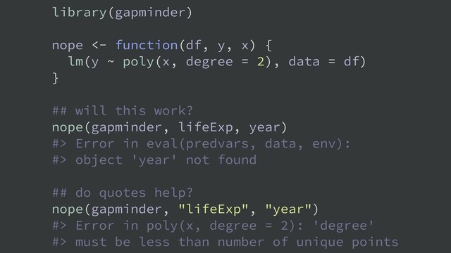 library(gapminder)
nope <- function(df, y, x) {
lm(y ~ poly(x, degree = 2), data = df)
}
## will this work?
nope(gapminder, lifeExp, year)
#> Error in eval(predvars, data, env):
#> object 'year' not found
## do quotes help?
nope(gapminder, "lifeExp", "year")
#> Error in poly(x, degree = 2): 'degree'
#> must be less than number of unique points
