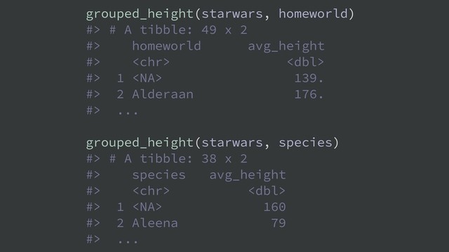 grouped_height(starwars, homeworld)
#> # A tibble: 49 x 2
#> homeworld avg_height
#>  
#> 1  139.
#> 2 Alderaan 176.
#> ...
grouped_height(starwars, species)
#> # A tibble: 38 x 2
#> species avg_height
#>  
#> 1  160
#> 2 Aleena 79
#> ...
