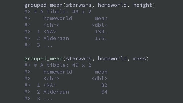 grouped_mean(starwars, homeworld, height)
#> # A tibble: 49 x 2
#> homeworld mean
#>  
#> 1  139.
#> 2 Alderaan 176.
#> 3 ...
grouped_mean(starwars, homeworld, mass)
#> # A tibble: 49 x 2
#> homeworld mean
#>  
#> 1  82
#> 2 Alderaan 64
#> 3 ...

