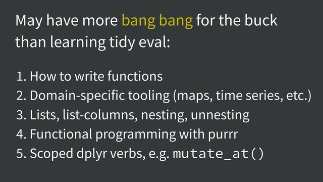May have more bang bang for the buck
than learning tidy eval:
1. How to write functions
2. Domain-specific tooling (maps, time series, etc.)
3. Lists, list-columns, nesting, unnesting
4. Functional programming with purrr
5. Scoped dplyr verbs, e.g. mutate_at()

