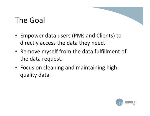 The	  Goal	  
•  Empower	  data	  users	  (PMs	  and	  Clients)	  to	  
directly	  access	  the	  data	  they	  need.	  
•  Remove	  myself	  from	  the	  data	  fulﬁllment	  of	  
the	  data	  request.	  
•  Focus	  on	  cleaning	  and	  maintaining	  high-­‐
quality	  data.	  
11	  
