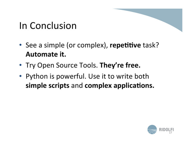 In	  Conclusion	  
•  See	  a	  simple	  (or	  complex),	  repe$$ve	  task?	  
Automate	  it.	  
•  Try	  Open	  Source	  Tools.	  They’re	  free.	  
•  Python	  is	  powerful.	  Use	  it	  to	  write	  both	  
simple	  scripts	  and	  complex	  applica$ons.	  
17	  
