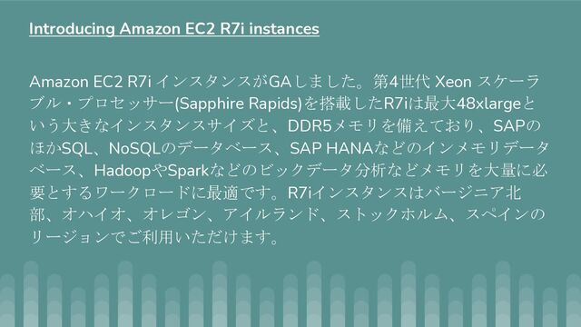 Amazon EC2 R7i インスタンスがGAしました。第4世代 Xeon スケーラ
ブル・プロセッサー(Sapphire Rapids)を搭載したR7iは最大48xlargeと
いう大きなインスタンスサイズと、DDR5メモリを備えており、SAPの
ほかSQL、NoSQLのデータベース、SAP HANAなどのインメモリデータ
ベース、HadoopやSparkなどのビックデータ分析などメモリを大量に必
要とするワークロードに最適です。R7iインスタンスはバージニア北
部、オハイオ、オレゴン、アイルランド、ストックホルム、スペインの
リージョンでご利用いただけます。
Introducing Amazon EC2 R7i instances
