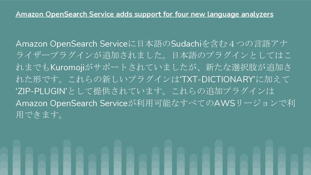 Amazon OpenSearch Serviceに日本語のSudachiを含む４つの言語アナ
ライザープラグインが追加されました。日本語のプラグインとしてはこ
れまでもKuromojiがサポートされていましたが、新たな選択肢が追加さ
れた形です。これらの新しいプラグインは‘TXT-DICTIONARY’に加えて
‘ZIP-PLUGIN’として提供されています。これらの追加プラグインは
Amazon OpenSearch Serviceが利用可能なすべてのAWSリージョンで利
用できます。
Amazon OpenSearch Service adds support for four new language analyzers
