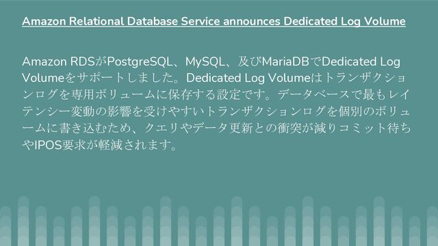 Amazon RDSがPostgreSQL、MySQL、及びMariaDBでDedicated Log
Volumeをサポートしました。Dedicated Log Volumeはトランザクショ
ンログを専用ボリュームに保存する設定です。データベースで最もレイ
テンシー変動の影響を受けやすいトランザクションログを個別のボリュ
ームに書き込むため、クエリやデータ更新との衝突が減りコミット待ち
やIPOS要求が軽減されます。
Amazon Relational Database Service announces Dedicated Log Volume
