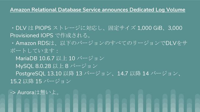 ・DLV は PIOPS ストレージに対応し、固定サイズ 1,000 GiB、3,000
Provisioned IOPS で作成される。
・Amazon RDSは、以下のバージョンのすべてのリージョンでDLVをサ
ポートしています：
MariaDB 10.6.7 以上 10 バージョン
MySQL 8.0.28 以上 8 バージョン
PostgreSQL 13.10 以降 13 バージョン、14.7 以降 14 バージョン、
15.2 以降 15 バージョン
-> Auroraは無いよ。
Amazon Relational Database Service announces Dedicated Log Volume

