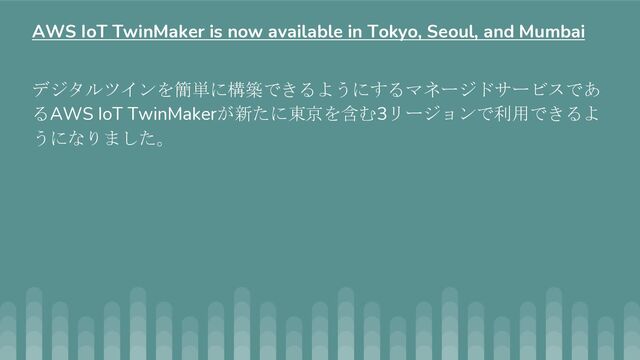 デジタルツインを簡単に構築できるようにするマネージドサービスであ
るAWS IoT TwinMakerが新たに東京を含む3リージョンで利用できるよ
うになりました。
AWS IoT TwinMaker is now available in Tokyo, Seoul, and Mumbai
